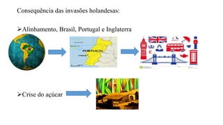 Consequência das invasões holandesas:
Alinhamento, Brasil, Portugal e Inglaterra
Crise do açúcar
 