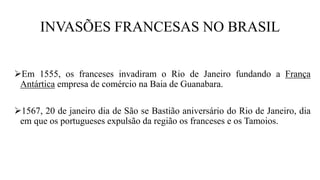 INVASÕES FRANCESAS NO BRASIL
Em 1555, os franceses invadiram o Rio de Janeiro fundando a França
Antártica empresa de comércio na Baia de Guanabara.
1567, 20 de janeiro dia de São se Bastião aniversário do Rio de Janeiro, dia
em que os portugueses expulsão da região os franceses e os Tamoios.
 
