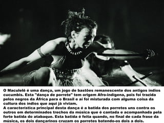 O Maculelê é uma dança, um jogo de bastões remanescente dos antigos índios
cucumbis. Esta "dança de porrete" tem origem Afro-indígena, pois foi trazida
pelos negros da África para o Brasil e aí foi misturada com alguma coisa da
cultura dos índios que aqui já viviam.
A característica principal desta dança é a batida dos porretes uns contra os
outros em determinados trechos da música que é cantada e acompanhada pela
forte batida do atabaque. Esta batida é feita quando, no final de cada frase da
música, os dois dançarinos cruzam os porretes batendo-os dois a dois.
 