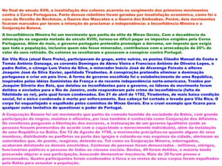 No final do século XVII, a insatisfação dos colonos acarreta no surgimento dos primeiros movimentos
contra a Coroa Portuguesa. Parte dessas rebeliões foram geradas por insatisfação econômica, como foi o
caso da Revolta de Beckman, a Guerra dos Mascates e a Guerra dos Emboabas. Porém, dois movimentos
ficaram marcados por terem a intenção de proclamar a independência: a Inconfidência Mineira e a
Conjuração Baiana.
A Inconfidência Mineira foi um movimento que partiu da elite de Minas Gerais. Com a decadência da
mineração na segunda metade do século XVIII, tornou-se difícil pagar os impostos exigidos pela Coroa
Portuguesa. Além do mais, o governo português pretendia promulgar a derrama, um imposto que exigia
que toda a população, inclusive quem não fosse minerador, contribuísse com a arrecadação de 20% do
valor do ouro retirado. Os colonos se revoltaram e passaram a conspirar contra Portugal.
Em Vila Rica (atual Ouro Preto), participavam do grupo, entre outros, os poetas Cláudio Manuel da Costa e
Tomás Antônio Gonzaga, os coronéis Domingos de Abreu Vieira e Francisco Antônio de Oliveira Lopes, o
padre Rolim, o cônego Luís Vieira da Silva, o minerador Inácio José de Alvarenga Peixoto e alferes
Joaquim José da Silva Xavier, apelidado Tiradentes. A conspiração pretendia eliminar a dominação
portuguesa e criar um país livre. A forma de governo escolhida foi o estabelecimento de uma República,
inspirados pelas idéias iluministas da França e da recente independência norte-americana. Traídos por
Joaquim Silvério dos Reis, que delatou os inconfidentes para o governo, os líderes do movimento foram
detidos e enviados para o Rio de Janeiro, onde responderam pelo crime de inconfidência (falta de
fidelidade ao rei), pelo qual foram condenados. Em 21 de abril de 1792, Tiradentes, de mais baixa condição
social, foi o único condenado à morte por enforcamento. Sua cabeça foi cortada e levada para Vila Rica. O
corpo foi esquartejado e espalhado pelos caminhos de Minas Gerais. Era o cruel exemplo que ficava para
qualquer outra tentativa de questionar o poder de Portugal.
A Conjuração Baiana foi um movimento que partiu da camada humilde da sociedade da Bahia, com grande
participação de negros, mulatos e alfaiates, por isso também é conhecida como Conjuração dos Alfaiates.
Os revoltosos pregavam a libertação dos escravos, a instauração de um governo igualitário (onde as
pessoas fossem promovidas de acordo com a capacidade e merecimento individuais), além da instalação
de uma República na Bahia. Em 12 de Agosto de 1798, o movimento precipitou-se quando alguns de seus
membros, distribuindo os panfletos na porta das igrejas e colando-os nas esquinas da cidade, alertaram as
autoridades que, de pronto, reagiram, detendo-os. Tal como na Conjuração Mineira, interrogados,
acabaram delatando os demais envolvidos. Centenas de pessoas foram denunciadas - militares, clérigos,
funcionários públicos e pessoas de todas as classes sociais. Destas, 49 foram detidas, a maioria tendo
procurado abjurar a sua participação, buscando demonstrar inocência. Mais de 30 foram presos e
processados. Quatro participantes foram condenados à forca e os restos de seus corpos foram espalhados
pela Bahia para assustar a população.
 