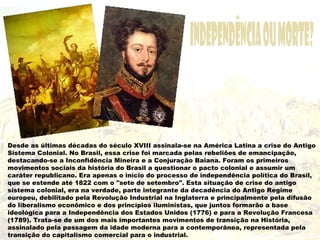 Desde as últimas décadas do século XVIII assinala-se na América Latina a crise do Antigo
Sistema Colonial. No Brasil, essa crise foi marcada pelas rebeliões de emancipação,
destacando-se a Inconfidência Mineira e a Conjuração Baiana. Foram os primeiros
movimentos sociais da história do Brasil a questionar o pacto colonial e assumir um
caráter republicano. Era apenas o início do processo de independência política do Brasil,
que se estende até 1822 com o "sete de setembro". Esta situação de crise do antigo
sistema colonial, era na verdade, parte integrante da decadência do Antigo Regime
europeu, debilitado pela Revolução Industrial na Inglaterra e principalmente pela difusão
do liberalismo econômico e dos princípios iluministas, que juntos formarão a base
ideológica para a Independência dos Estados Unidos (1776) e para a Revolução Francesa
(1789). Trata-se de um dos mais importantes movimentos de transição na História,
assinalado pela passagem da idade moderna para a contemporânea, representada pela
transição do capitalismo comercial para o industrial.
 