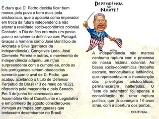 É claro que D. Pedro decidiu ficar bem
menos pelo povo e bem mais pela
aristocracia, que o apoiaria como imperador
em troca da futura independência não
alterar a realidade sócio-econômica colonial.
Contudo, o Dia do fico era mais um passo
para o rompimento definitivo com Portugal.
Graças a homens como José Bonifácio de
Andrada e Silva (patriarca da
independência), Gonçalves Ledo, José
                                                A independência não marcou
Clemente Pereira e outros, o movimento de
                                                nenhuma ruptura com o processo
independência adquiriu um ritmo
                                                de nossa história colonial. As
surpreendente com o cumpra-se, onde as
                                                bases sócio-econômicas (trabalho
leis portuguesas seriam obedecidas
                                                escravo, monocultura e latifúndio),
somente com o aval de D. Pedro, que
                                                que representavam a manutenção
acabou aceitando o título de Defensor
                                                dos     privilégios  aristocráticos,
Perpétuo do Brasil (13 de maio de 1822),
                                                permaneceram inalteradas. O
oferecido pela maçonaria e pelo Senado.
                                                "sete de setembro" foi apenas a
Em 3 de junho foi convocada uma
                                                consolidação de uma ruptura
Assembléia Geral Constituinte e Legislativa
                                                política, que já começara 14 anos
e em primeiro de agosto considerou-se
                                                atrás, com a abertura dos portos.
inimigas as tropas portuguesas que
tentassem desembarcar no Brasil                                       CONTINUA...
 