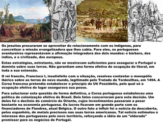 Os jesuítas procuraram se aproveitar do relacionamento com os indígenas, para
concretizar a missão evangelizadora que lhes cabia. Para eles, os portugueses
aventureiros representavam a afirmação integradora dos dois mundos: o bárbaro, dos
índios, e o civilizado, dos europeus.
Estas estratégias, entretanto, não se mostravam suficientes para assegurar a Portugal o
domínio sobre suas terras. Não garantiam uma forma efetiva de ocupação do litoral, em
toda a sua extensão.
O rei francês, Francisco I, insatisfeito com a situação, resolveu contestar o monopólio
ibérico sobre as terras do novo mundo, legitimado pelo Tratado de Tordesilhas, em 1494. A
Coroa francesa pretendia estabelecer o princípio do Uti Possidetis, pelo qual só a
ocupação efetiva do lugar assegurava sua posse.
Para solucionar esta questão de forma definitiva, a Coroa portuguesa estabeleceu uma
política de colonização efetiva do Brasil. Dois fatos concorreram para esta decisão. Um
deles foi o declínio do comércio do Oriente, cujos investimentos passaram a pesar
bastante na economia portuguesa. Os lucros ficavam em grande parte com os
financiadores de Flandres, atual Bélgica. O outro fato a influir foi a notícia da descoberta,
pelos espanhóis, de metais preciosos nas suas terras americanas. Tal notícia estimulou o
interesse dos portugueses pelo novo território, reforçando a idéia de um "eldorado"
promissor para os negócios de Portugal.
 
