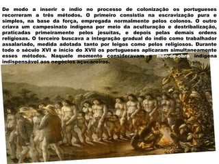 De modo a inserir o índio no processo de colonização os portugueses
recorreram a três métodos. O primeiro consistia na escravização pura e
simples, na base da força, empregada normalmente pelos colonos. O outro
criava um campesinato indígena por meio da aculturação e destribalização,
praticadas primeiramente pelos jesuítas, e depois pelas demais ordens
religiosas. O terceiro buscava a integração gradual do índio como trabalhador
assalariado, medida adotada tanto por leigos como pelos religiosos. Durante
todo o século XVI e início do XVII os portugueses aplicaram simultaneamente
esses métodos. Naquele momento consideravam a mão-de-obra indígena
indispensável aos negócios açucareiros.
 