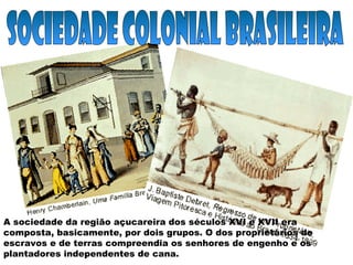 A sociedade da região açucareira dos séculos XVI e XVII era
composta, basicamente, por dois grupos. O dos proprietários de
escravos e de terras compreendia os senhores de engenho e os
plantadores independentes de cana.
 