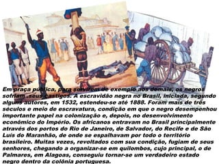 Em praça pública, para servirem de exemplo aos demais, os negros
sofriam .seus castigos. A escravidão negra no Brasil, iniciada, segundo
alguns autores, em 1532, estendeu-se até 1888. Foram mais de três
séculos e meio de escravatura, condição em que o negro desempenhou
importante papel na colonização e, depois, no desenvolvimento
econômico do Império. Os africanos entravam no Brasil principalmente
através dos portos do Rio de Janeiro, de Salvador, do Recife e de São
Luís do Maranhão, de onde se espalhavam por todo o território
brasileiro. Muitas vezes, revoltados com sua condição, fugiam de seus
senhores, chegando a organizar-se em quilombos, cujo principal, o de
Palmares, em Alagoas, conseguiu tornar-se um verdadeiro estado
negro dentro da colônia portuguesa.
 