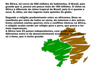Na África, há cerca de 800 milhões de habitantes. O Brasil, país
grande que é, possui um pouco mais de 180 milhões. O clima na
África é diferente do clima tropical do Brasil, pois lá é quente e
seco. É, aliás, um dos lugares mais quentes do globo.

Segundo a religião predominante entre os africanos, Deus se
manifesta por meio de todos os seres, da natureza e dos astros.
Como existem muitas guerras civis e conflitos étnicos na África,
a religião acaba sendo um refúgio para o povo, que passa a ter
mais esperanças.
A África tem 53 países independentes, com níveis bem
diferentes entre si de desenvolvimento econômico. Igual mesmo
só a fome, que é muito grande.
 