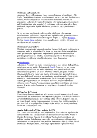 Política do Café-com-Leite
A maioria dos presidentes desta época eram políticos de Minas Gerais e São
Paulo. Estes dois estados eram os mais ricos da nação e, por isso, dominavam o
cenário político da república. Saídos das elites mineiras e paulistas, os
presidentes acabavam favorecendo sempre o setor agrícola, principalmente do
café (paulista) e do leite (mineiro). A política do café-com-leite sofreu duras
críticas de empresários ligados à indústria, que estava em expansão neste
período.

Se por um lado a política do café-com-leite privilegiou e favoreceu o
crescimento da agricultura e da pecuária na região Sudeste, por outro, acabou
provocando um abandono das outras regiões do país. As regiões Nordeste,
Norte e Centro-Oeste ganharam pouca atenção destes políticos e tiveram seus
problemas sociais agravados.

Política dos Governadores
Montada no governo do presidente paulista Campos Salles, esta política visava
manter no poder as oligarquias. Em suma, era uma troca de favores políticos
entre governadores e presidente. O presidente apoiava os candidatos dos
partidos governistas nos estados, enquanto estes políticos davam suporte a
candidatura presidencial e também durante a época do governo.

O coronelismo
A figura do "coronel" era muito comum durante os anos iniciais da República,
principalmente nas regiões do interior do Brasil. O coronel era um grande
fazendeiro que utilizava seu poder econômico para garantir a eleição dos
candidatos que apoiava. Era usado o voto de cabresto, em que o coronel
(fazendeiro) obrigava e usava até mesmo a violência para que os eleitores de
seu "curral eleitoral" votassem nos candidatos apoiados por ele. Como o voto
era aberto, os eleitores eram pressionados e fiscalizados por capangas do
coronel, para que votasse nos candidatos indicados. O coronel também
utilizava outros "recursos" para conseguir seus objetivos políticos, tais como:
compra de votos, votos fantasmas, troca de favores, fraudes eleitorais e
violência.

O Convênio de Taubaté
Essa foi uma fórmula encontrada pelo governo republicano para beneficiar os
cafeicultores em momentos de crise. Quando o preço do café abaixava muito, o
governo federal comprava o excedente de café e estocava. Esperava-se a alta
do preço do café e então os estoques eram liberados. Esta política mantinha o
preço do café, principal produto de exportação, sempre em alta e garantia os
lucros dos fazendeiros de café.

A crise da República Velha e o Golpe de 1930
Em 1930 ocorreriam eleições para presidência e, de acordo com a política do
café-com-leite, era a vez de assumir um político mineiro do PRM. Porém, o
Partido Republicano Paulista do presidente Washington Luís indicou um
político paulista, Julio Prestes, a sucessão, rompendo com o café-com-leite.
Descontente, o PRM junta-se com políticos da Paraíba e do Rio Grande do Sul
(forma-se a Aliança Liberal ) para lançar a presidência o gaúcho Getúlio
 