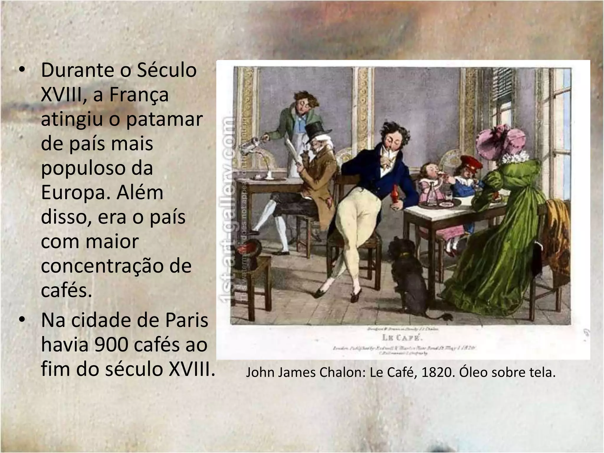 RestaurationCoffeehouse. Londres, 1668. Autor desconhecido.Além de servirem como local de apreciação do café, as casas que serviam o produto eram ponto de encontro para intelectuais e pensadores políticos. Ainda que as casas de café tenham surgido na Inglaterra, foi o chá – oriundo das colônias na Índia – que se tornou o produto mais comum para os ingleses. Foi a França, portanto, que tornou-se o modelo da cultura dos cafés.