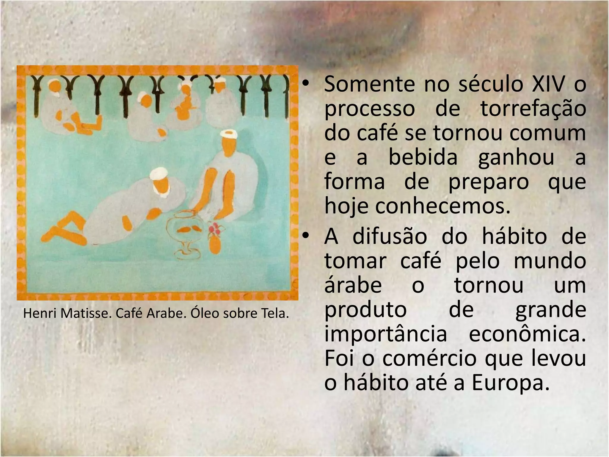 Somente no século XIV o processo de torrefação do café se tornou comum e a bebida ganhou a forma de preparo que hoje conhecemos.A difusão do hábito de tomar café pelo mundo árabe o tornou um produto de grande importância econômica. Foi o comércio que levou o hábito até a Europa.Henri Matisse. Café Arabe. Óleo sobre Tela.