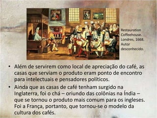 Os CafésA Inglaterra foi o primeiro país europeu a cultivar o hábito de ter locais para beber café. As coffeehouses eram pontos de encontro elegantes dentro das cidades.Desenho da cafeteria de Edward Lloyd. Autor desconhecido. Londres, 1798.