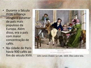 RestaurationCoffeehouse. Londres, 1668. Autor desconhecido.Além de servirem como local de apreciação do café, as casas que serviam o produto eram ponto de encontro para intelectuais e pensadores políticos. Ainda que as casas de café tenham surgido na Inglaterra, foi o chá – oriundo das colônias na Índia – que se tornou o produto mais comum para os ingleses. Foi a França, portanto, que tornou-se o modelo da cultura dos cafés.