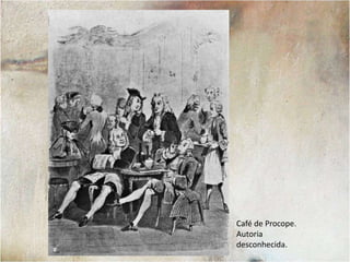 O Café de Procope, fundado em 1688, foi o mais famoso dos cafés de Paris. Ele se tornou o ponto de encontro dos intelectuais e da cidade. Entre os frequentadores do local podemos listar Voltaire, Diderot, La Fontaine, Napoleão e Victor Hugo, por exemplo.Diderot e Voltaire no Café Procope. Autor desconhecido.