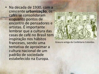 A Cultura dos Cafés no BrasilNo ano de 1792 a cidade do Rio de Janeiro tinha apenas 32 casas de café, ainda que a região fosse uma das maiores produtoras de café do mundo.O hábito de sair para tomar café no Brasil só se difundiu em maior escala durante o século XX. A Confeitaria Colombo, no Rio de Janeiro, foi fundada em 1894.