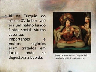 Já na Turquia do século XV beber café era um hábito ligado à vida social. Muitos assuntos importantes e muitos negócios eram tratados em locais onde se degustava a bebida.Autor desconhecido. Turquia, início do século XVIII. PeraMuseum.