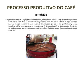 PROCESSO PRODUTIVO DO CAFÉ
Torrefação
“É o processo em que o café já misturado para a formação do “Blend” é aquecido até o ponto de
torra. Neste caso deve-se buscar um equipamento para processar a torra do café que seja
mais ou menos compatível com a escala de mercado que se queira produzir. Depois de
torrado o café precisa passar por um processo de desgaseificação e, depois deste descanso,
ele será moído ou apenas embalado (café em grãos) dependendo do tipo de utilização a que
se destina”
 