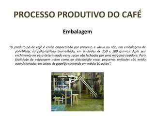 PROCESSO PRODUTIVO DO CAFÉ
Embalagem
“O produto pó de café é então empacotado por processo a vácuo ou não, em embalagens de
polietileno, ou polipropileno bi-orientado, em unidades de 250 e 500 gramas. Após seu
enchimento no peso determinado esses sacos são fechados por uma máquina seladora. Para
facilidade de estocagem assim como de distribuição essas pequenas unidades são então
acondicionadas em caixas de papelão contendo em média 10 quilos”.
 