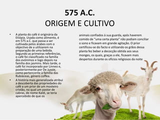 575 A.C.
ORIGEM E CULTIVO
• A planta do café é originária da
Etiópia. Usada como alimento, é
em 575 a.C. que passa a ser
cultivada pelos árabes com o
objectivo de a utilizarem na
preparação de uma bebida.
Segundo as primeiras referências,
o café foi classificado na família
dos evónimos e logo depois na
família dos jasmins. Mais tarde, o
café foi incorporado por Linneo e,
posteriormente por De Jussie,
como pertencente à família das
Rubiáceas, género coffea.
• A história mais generalizada atribui
a descoberta das propriedades do
café a um prior de um mosteiro
cristão, no qual um pastor de
cabras, de nome Kaldi, se teria
apercebido de que os
animais confiados à sua guarda, após haverem
comido de “uma certa planta” não podiam conciliar
o sono e ficavam em grande agitação. O prior
certificou-se do facto e utilizando os grãos dessa
planta fez beber a decocção obtida aos seus
monges, os quais, graças a ele, ficavam mais
despertos durante os ofícios religiosos da noite.
 