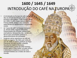 1600 / 1645 / 1649
INTRODUÇÃO DO CAFÉ NA EUROPA
• A introdução na Europa do café comercial
deu-se através de Veneza, onde o
primeiro café público "Café Florian" abriu
em 1645. O café chegou pouco depois a
França (1659), tendo o seu consumo
expandindo-se rapidamente e em grande
escala.
• As "casas de café" na Europa tornaram-
se, desde então, lugares influentes,
frequentados por artistas, intelectuais,
mercadores, banqueiros, etc., sendo um
fórum para actividades políticas e
desenvolvimento da sociedade.
• Surgiram vários opositores ao café em
todos os lugares. Na Itália, por volta do
ano de 1600 os padres pediram ao Papa
Clemente VIII para proibir a bebida
favorita do Império Otomano
considerando-a parte da infiel ameaça,
porém após o Papa beber um gole achou-
a deliciosa e a baptizou-a como uma
aceitável bebida aos cristãos de todo o
mundo.
 