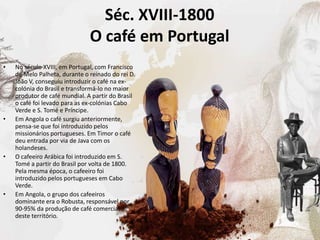 Séc. XVIII-1800
O café em Portugal
• No século XVIII, em Portugal, com Francisco
de Melo Palheta, durante o reinado do rei D.
João V, conseguiu introduzir o café na ex-
colónia do Brasil e transformá-lo no maior
produtor de café mundial. A partir do Brasil
o café foi levado para as ex-colónias Cabo
Verde e S. Tomé e Príncipe.
• Em Angola o café surgiu anteriormente,
pensa-se que foi introduzido pelos
missionários portugueses. Em Timor o café
deu entrada por via de Java com os
holandeses.
• O cafeeiro Arábica foi introduzido em S.
Tomé a partir do Brasil por volta de 1800.
Pela mesma época, o cafeeiro foi
introduzido pelos portugueses em Cabo
Verde.
• Em Angola, o grupo dos cafeeiros
dominante era o Robusta, responsável por
90-95% da produção de café comercial
deste território.
 