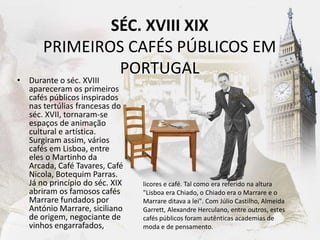 SÉC. XVIII XIX
PRIMEIROS CAFÉS PÚBLICOS EM
PORTUGAL
• Durante o séc. XVIII
apareceram os primeiros
cafés públicos inspirados
nas tertúlias francesas do
séc. XVII, tornaram-se
espaços de animação
cultural e artística.
Surgiram assim, vários
cafés em Lisboa, entre
eles o Martinho da
Arcada, Café Tavares, Café
Nicola, Botequim Parras.
Já no princípio do séc. XIX
abriram os famosos cafés
Marrare fundados por
António Marrare, siciliano
de origem, negociante de
vinhos engarrafados,
licores e café. Tal como era referido na altura
"Lisboa era Chiado, o Chiado era o Marrare e o
Marrare ditava a lei". Com Júlio Castilho, Almeida
Garrett, Alexandre Herculano, entre outros, estes
cafés públicos foram autênticas academias de
moda e de pensamento.
 