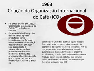 1963
Criação da Organização Internacional
do Café (ICO)
• Foi então criada, em 1963, a
Organização Internacional do
Café (ICO) sediada em
Londres.
• Foram estabelecidas quotas
de café tanto a países
produtores como
importadores de forma a
evitar uma contínua variação
dos parâmetros em jogo.
Esta organização é
sustentada por verbas
provenientes dos seus
membros, distribuídas
proporcionalmente à posição
que ocupam no mercado
internacional. Assim, o Brasil
e a
Colômbia por um lado e os EUA e alguns países da
Europa ocidental por outro, são o sustentáculo
económico da organização. Sob o controlo da ICO, os
preços permaneceram relativamente estáveis
durante quase 25 anos. Em finais dos anos 80 o
acordo começou a não funcionar convenientemente.
Produzia-se um excesso global de café e muitos
países não estavam de acordo com as quotas que
lhes eram atribuídas pela ICO.
 
