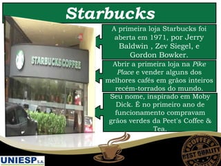 Starbucks
A primeira loja Starbucks foi
aberta em 1971, por Jerry
Baldwin , Zev Siegel, e
Gordon Bowker.
Abrir a primeira loja na Pike
Place e vender alguns dos
melhores cafés em grãos inteiros
recém-torrados do mundo.
Seu nome, inspirado em Moby
Dick. É no primeiro ano de
funcionamento compravam
grãos verdes da Peet's Coffee &
Tea.
 