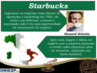 Starbucks
Howard Schultz
Ingressou na empresa como diretor de
operações e marketing em 1982, ele
tomou um delicioso, cremoso e
encorpado café é viu uma oportunidade
de crescimento do negócio.
Após uma viagem à Milão em
sugeriu que a empresa passasse
a vender cafés expressos além
de sementes, inspirado nos
bares italianos.
 