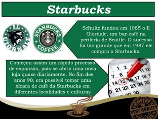 Começou assim um rápido processo
de expansão, pois se abria uma nova
loja quase diariamente. No fim dos
anos 90, era possível tomar uma
xícara de café da Starbucks em
diferentes localidades e culturas
Starbucks
Schultz fundou em 1985 o Il
Giornale, um bar-café na
periferia de Seattle. O sucesso
foi tão grande que em 1987 ele
compra a Starbucks.
 