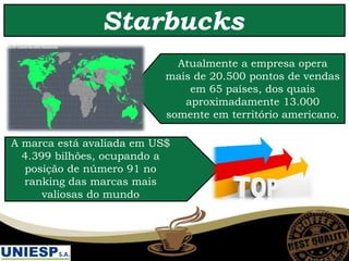 A marca está avaliada em US$
4.399 bilhões, ocupando a
posição de número 91 no
ranking das marcas mais
valiosas do mundo
Atualmente a empresa opera
mais de 20.500 pontos de vendas
em 65 países, dos quais
aproximadamente 13.000
somente em território americano.
Starbucks
 