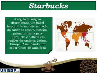 Starbucks
A região de origem
desempenha um papel
importante na determinação
do sabor do café. A matéria-
prima utilizada pela
Starbucks é colhida em
regiões da América Latina,
Europa, Ásia, dando um
sabor único de cada área
 