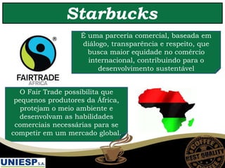 Starbucks
É uma parceria comercial, baseada em
diálogo, transparência e respeito, que
busca maior equidade no comércio
internacional, contribuindo para o
desenvolvimento sustentável
O Fair Trade possibilita que
pequenos produtores da África,
protejam o meio ambiente e
desenvolvam as habilidades
comerciais necessárias para se
competir em um mercado global.
 