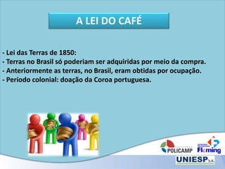 - Lei das Terras de 1850:
- Terras no Brasil só poderiam ser adquiridas por meio da compra.
- Anteriormente as terras, no Brasil, eram obtidas por ocupação.
- Período colonial: doação da Coroa portuguesa.
A LEI DO CAFÉ
 