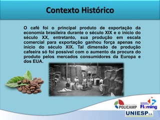 Contexto Histórico
O café foi o principal produto de exportação da
economia brasileira durante o século XIX e o início do
século XX, entretanto, sua produção em escala
comercial para exportação ganhou força apenas no
início do século XIX. Tal dimensão de produção
cafeeira só foi possível com o aumento da procura do
produto pelos mercados consumidores da Europa e
dos EUA.
 