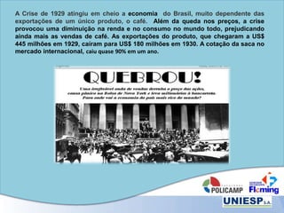 A Crise de 1929 atingiu em cheio a economia do Brasil, muito dependente das
exportações de um único produto, o café. Além da queda nos preços, a crise
provocou uma diminuição na renda e no consumo no mundo todo, prejudicando
ainda mais as vendas de café. As exportações do produto, que chegaram a US$
445 milhões em 1929, caíram para US$ 180 milhões em 1930. A cotação da saca no
mercado internacional, caiu quase 90% em um ano.
 