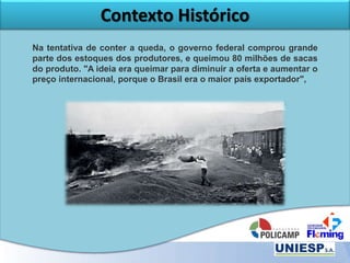 Contexto Histórico
Na tentativa de conter a queda, o governo federal comprou grande
parte dos estoques dos produtores, e queimou 80 milhões de sacas
do produto. "A ideia era queimar para diminuir a oferta e aumentar o
preço internacional, porque o Brasil era o maior país exportador",
 