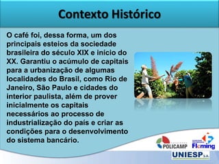 Contexto Histórico
O café foi, dessa forma, um dos
principais esteios da sociedade
brasileira do século XIX e início do
XX. Garantiu o acúmulo de capitais
para a urbanização de algumas
localidades do Brasil, como Rio de
Janeiro, São Paulo e cidades do
interior paulista, além de prover
inicialmente os capitais
necessários ao processo de
industrialização do país e criar as
condições para o desenvolvimento
do sistema bancário.
 