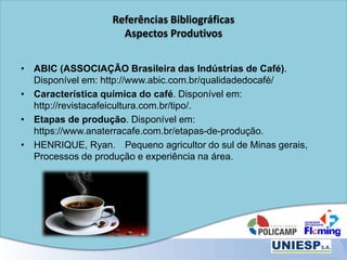 Referências Bibliográficas
Aspectos Produtivos
• ABIC (ASSOCIAÇÃO Brasileira das Indústrias de Café).
Disponível em: http://www.abic.com.br/qualidadedocafé/
• Característica química do café. Disponível em:
http://revistacafeicultura.com.br/tipo/.
• Etapas de produção. Disponível em:
https://www.anaterracafe.com.br/etapas-de-produção.
• HENRIQUE, Ryan. Pequeno agricultor do sul de Minas gerais,
Processos de produção e experiência na área.
 