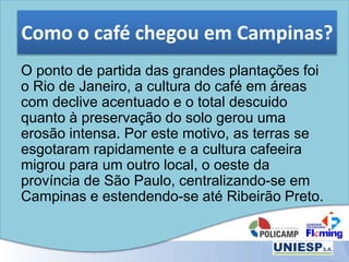 Como o café chegou em Campinas?
O ponto de partida das grandes plantações foi
o Rio de Janeiro, a cultura do café em áreas
com declive acentuado e o total descuido
quanto à preservação do solo gerou uma
erosão intensa. Por este motivo, as terras se
esgotaram rapidamente e a cultura cafeeira
migrou para um outro local, o oeste da
província de São Paulo, centralizando-se em
Campinas e estendendo-se até Ribeirão Preto.
 