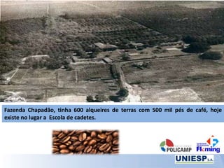 Fazenda Chapadão, tinha 600 alqueires de terras com 500 mil pés de café, hoje
existe no lugar a Escola de cadetes.
 