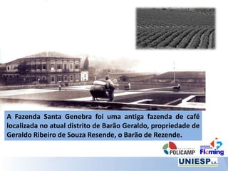 A Fazenda Santa Genebra foi uma antiga fazenda de café
localizada no atual distrito de Barão Geraldo, propriedade de
Geraldo Ribeiro de Souza Resende, o Barão de Rezende.
 