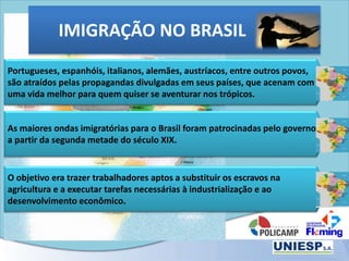 Portugueses, espanhóis, italianos, alemães, austríacos, entre outros povos,
são atraídos pelas propagandas divulgadas em seus países, que acenam com
uma vida melhor para quem quiser se aventurar nos trópicos.
As maiores ondas imigratórias para o Brasil foram patrocinadas pelo governo
a partir da segunda metade do século XIX.
O objetivo era trazer trabalhadores aptos a substituir os escravos na
agricultura e a executar tarefas necessárias à industrialização e ao
desenvolvimento econômico.
IMIGRAÇÃO NO BRASIL
 
