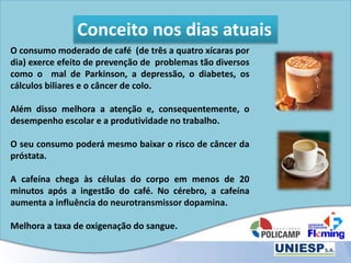 Conceito nos dias atuais
O consumo moderado de café (de três a quatro xícaras por
dia) exerce efeito de prevenção de problemas tão diversos
como o mal de Parkinson, a depressão, o diabetes, os
cálculos biliares e o câncer de colo.
Além disso melhora a atenção e, consequentemente, o
desempenho escolar e a produtividade no trabalho.
O seu consumo poderá mesmo baixar o risco de câncer da
próstata.
A cafeína chega às células do corpo em menos de 20
minutos após a ingestão do café. No cérebro, a cafeína
aumenta a influência do neurotransmissor dopamina.
Melhora a taxa de oxigenação do sangue.
 