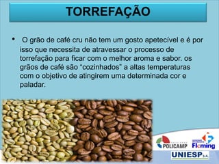 TORREFAÇÃO
• O grão de café cru não tem um gosto apetecível e é por
isso que necessita de atravessar o processo de
torrefação para ficar com o melhor aroma e sabor. os
grãos de café são “cozinhados” a altas temperaturas
com o objetivo de atingirem uma determinada cor e
paladar.
 