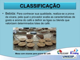 CLASSIFICAÇÃO
• Bebida: Para conhecer sua qualidade, realiza-se a prova
da xícara, pela qual o provador avalia as características de
gosto e aroma do café e definir as ligas ou blends que
valorizem determinados lotes de café.
Mesa com xicaras para prova de café
 