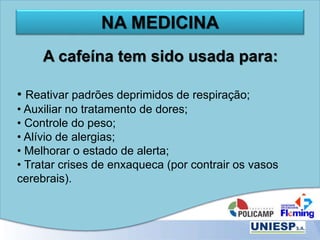 NA MEDICINA
A cafeína tem sido usada para:
• Reativar padrões deprimidos de respiração;
• Auxiliar no tratamento de dores;
• Controle do peso;
• Alívio de alergias;
• Melhorar o estado de alerta;
• Tratar crises de enxaqueca (por contrair os vasos
cerebrais).
 