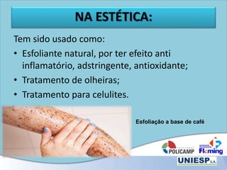 NA ESTÉTICA:
Tem sido usado como:
• Esfoliante natural, por ter efeito anti
inflamatório, adstringente, antioxidante;
• Tratamento de olheiras;
• Tratamento para celulites.
Esfoliação a base de café
 