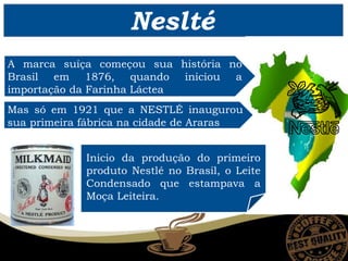 Neslté
A marca suíça começou sua história no
Brasil em 1876, quando iniciou a
importação da Farinha Láctea
Mas só em 1921 que a NESTLÉ inaugurou
sua primeira fábrica na cidade de Araras
Inicio da produção do primeiro
produto Nestlé no Brasil, o Leite
Condensado que estampava a
Moça Leiteira.
 