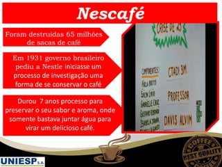 Durou 7 anos processo para
preservar o seu sabor e aroma, onde
somente bastava juntar água para
virar um delicioso café.
Em 1931 governo brasileiro
pediu a Nestle iniciasse um
processo de investigação uma
forma de se conservar o café
Foram destruídas 65 milhões
de sacas de café
Nescafé
 