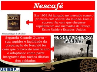 Nescafé
Em 1939 foi lançado no mercado como o
primeiro café solúvel do mundo. Com o
sucesso fez com que chegasse
rapidamente aos mercados de França,
Reino Unido e Estados Unidos
Segunda Grande Guerra –
sua rapidez e facilidade da
preparação do Nescafé fez
com que o exército americano
o adoptasse como parte
integrante das rações diárias
dos soldados.
 
